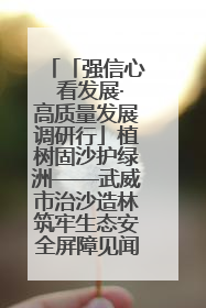 「强信心 看发展·高质量发展调研行」植树固沙护绿洲——武威市治沙造林筑牢生态安全屏障见闻