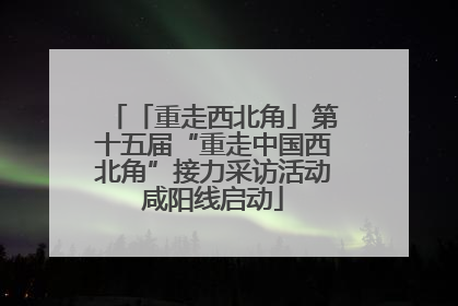 「重走西北角」第十五届“重走中国西北角”接力采访活动咸阳线启动