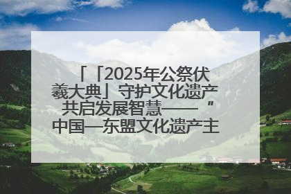 「2025年公祭伏羲大典」守护文化遗产 共启发展智慧——“中国—东盟文化遗产主题对话”侧记
