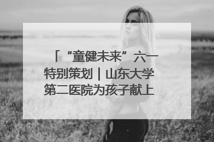“童健未来”六一特别策划｜山东大学第二医院为孩子献上“童心处方”