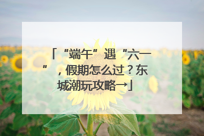 “端午”遇“六一”，假期怎么过？东城潮玩攻略→