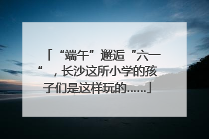 “端午”邂逅“六一”，长沙这所小学的孩子们是这样玩的……