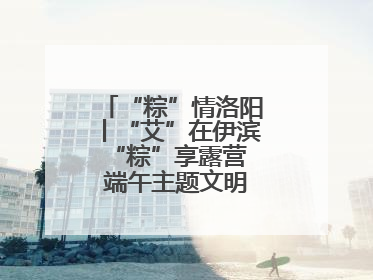 “粽”情洛阳丨“艾”在伊滨 “粽”享露营 端午主题文明实践活动启动