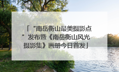 “南岳衡山最美摄影点”发布暨《南岳衡山风光摄影集》画册今日首发