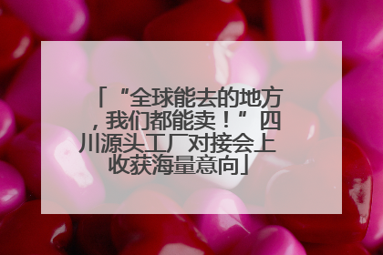 “全球能去的地方，我们都能卖！”四川源头工厂对接会上收获海量意向