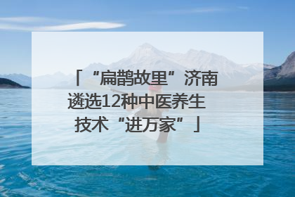 “扁鹊故里”济南遴选12种中医养生技术“进万家”