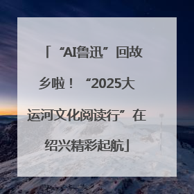 “AI鲁迅”回故乡啦！“2025大运河文化阅读行”在绍兴精彩起航