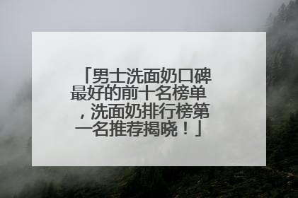 男士洗面奶口碑最好的前十名榜单，洗面奶排行榜第一名推荐揭晓！