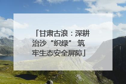 甘肃古浪：深耕治沙“织绿” 筑牢生态安全屏障