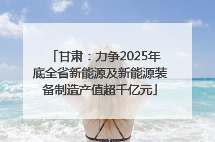 甘肃：力争2025年底全省新能源及新能源装备制造产值超千亿元
