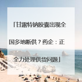 甘露特钠胶囊出现全国多地断供？药企：正全力处理供货问题