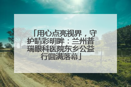 用心点亮视界，守护睛彩明眸：兰州普瑞眼科医院东乡公益行圆满落幕