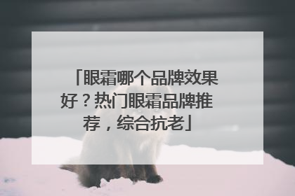 眼霜哪个品牌效果好？热门眼霜品牌推荐，综合抗老