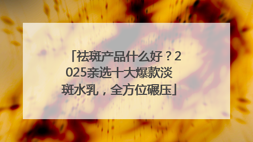 祛斑产品什么好？2025亲选十大爆款淡斑水乳，全方位碾压