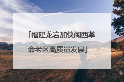 福建龙岩加快闽西革命老区高质量发展