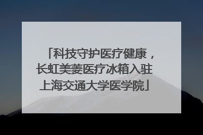 科技守护医疗健康，长虹美菱医疗冰箱入驻上海交通大学医学院