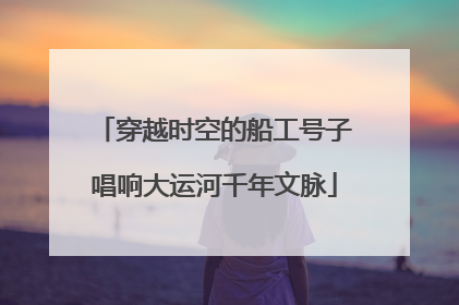 穿越时空的船工号子唱响大运河千年文脉