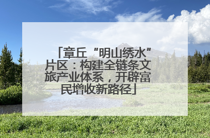 章丘“明山绣水”片区：构建全链条文旅产业体系，开辟富民增收新路径