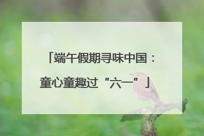 端午假期寻味中国：童心童趣过“六一”