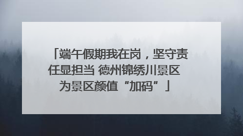 端午假期我在岗，坚守责任显担当 德州锦绣川景区为景区颜值“加码”