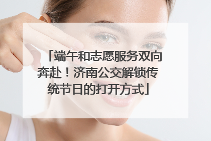 端午和志愿服务双向奔赴！济南公交解锁传统节日的打开方式