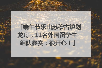 端午节乐山苏稽古镇划龙舟，11名外国留学生组队参赛：很开心！