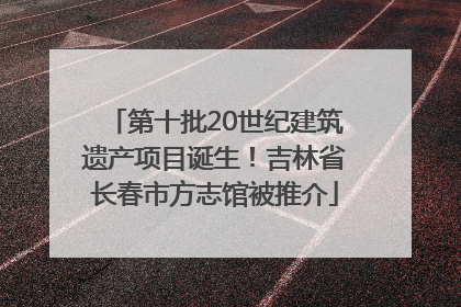 第十批20世纪建筑遗产项目诞生！吉林省长春市方志馆被推介