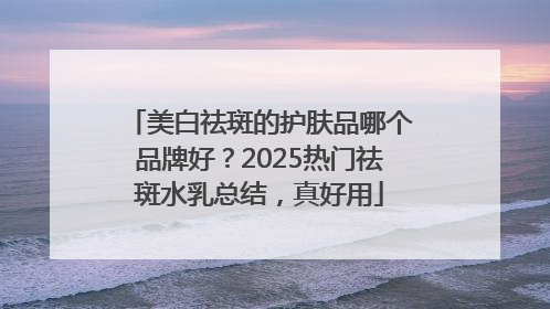 美白祛斑的护肤品哪个品牌好？2025热门祛斑水乳总结，真好用