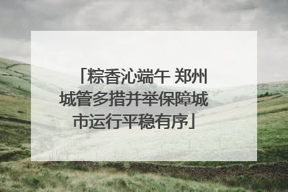 粽香沁端午 郑州城管多措并举保障城市运行平稳有序