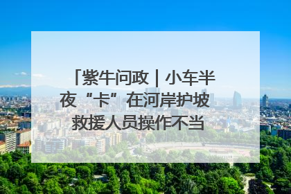 紫牛问政｜小车半夜“卡”在河岸护坡 救援人员操作不当致小车翻下河，然后直接走人了