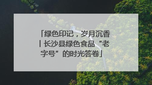 绿色印记，岁月沉香丨长沙县绿色食品“老字号”的时光答卷
