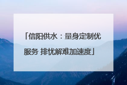 信阳供水：量身定制优服务 排忧解难加速度