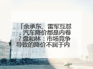 余承东、雷军互怼，汽车降价都是内卷？盘和林：市场竞争导致的降价不属于内卷式竞争