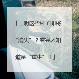 三明这些村子即将“消失”？看完才知道是“重生”！