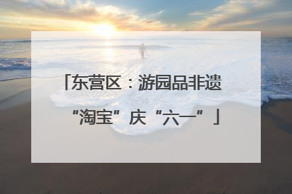 东营区：游园品非遗 “淘宝”庆“六一”