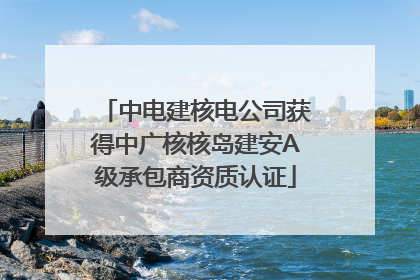 中电建核电公司获得中广核核岛建安A级承包商资质认证