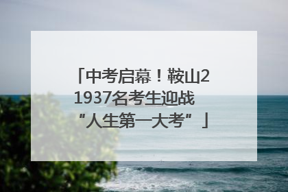 中考启幕！鞍山21937名考生迎战“人生第一大考”