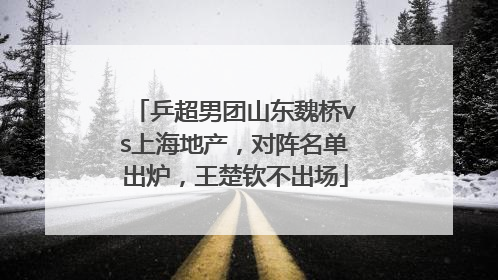 乒超男团山东魏桥vs上海地产，对阵名单出炉，王楚钦不出场