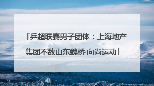 乒超联赛男子团体：上海地产集团不敌山东魏桥·向尚运动