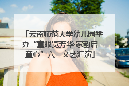云南师范大学幼儿园举办“童眼览芳华·家韵启童心”六一文艺汇演