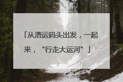 从漕运码头出发，一起来，“行走大运河”