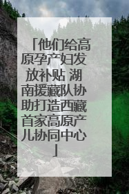 他们给高原孕产妇发放补贴 湖南援藏队协助打造西藏首家高原产儿协同中心
