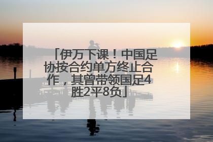 伊万下课！中国足协按合约单方终止合作，其曾带领国足4胜2平8负