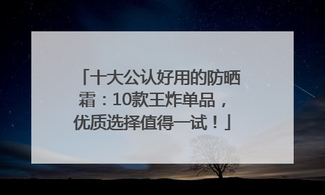 十大公认好用的防晒霜：10款王炸单品，优质选择值得一试！