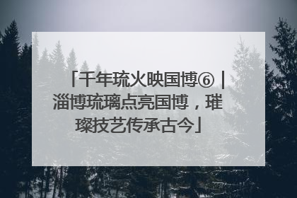 千年琉火映国博⑥｜淄博琉璃点亮国博，璀璨技艺传承古今