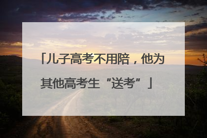 儿子高考不用陪，他为其他高考生“送考”