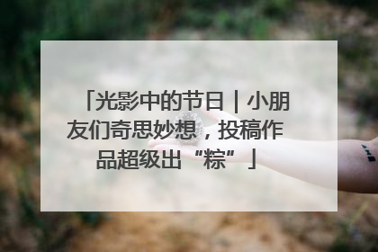 光影中的节日｜小朋友们奇思妙想，投稿作品超级出“粽”