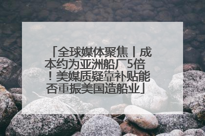 全球媒体聚焦丨成本约为亚洲船厂5倍！美媒质疑靠补贴能否重振美国造船业