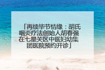 再续毕节情缘：胡氏咽炎疗法创始人胡春强在七星关区中医妇幼集团医院预约开诊
