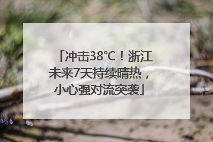 冲击38℃！浙江未来7天持续晴热，小心强对流突袭
